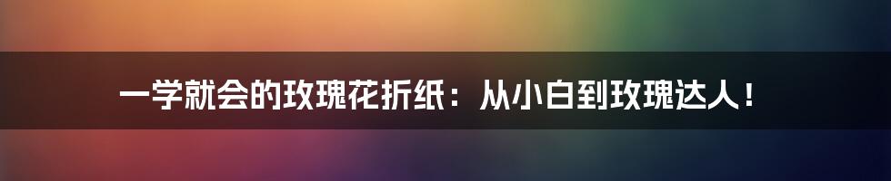一学就会的玫瑰花折纸:从小白到玫瑰达人!