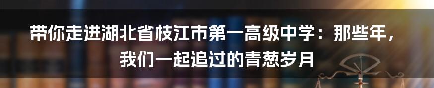 带你走进湖北省枝江市第一高级中学:那些年,我们一起追过的青葱岁月