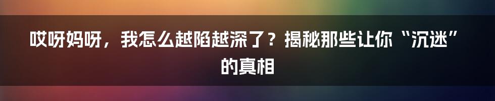 哎呀妈呀，我怎么越陷越深了？揭秘那些让你“沉迷”的真相