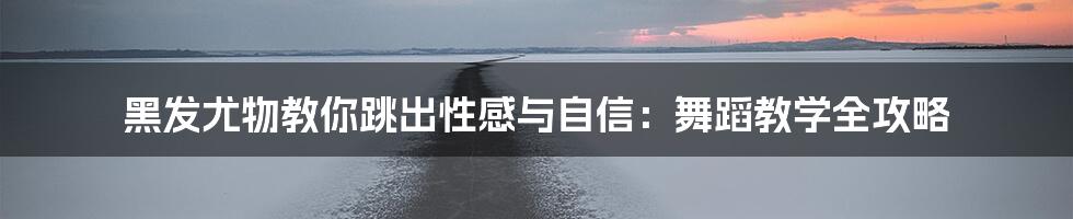 黑发尤物教你跳出性感与自信:舞蹈教学全攻略