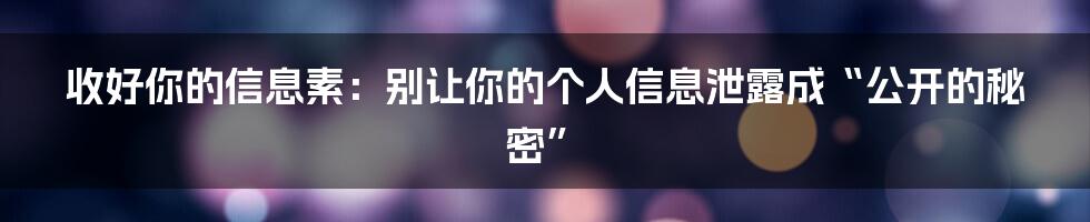收好你的信息素:别让你的个人信息泄露成“公开的秘密”