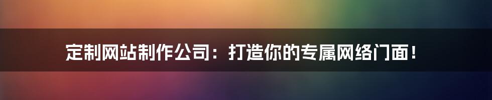 定制网站制作公司:打造你的专属网络门面!