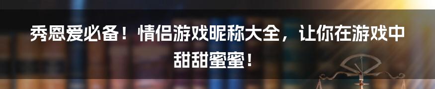 秀恩爱必备!情侣游戏昵称大全,让你在游戏中甜甜蜜蜜!