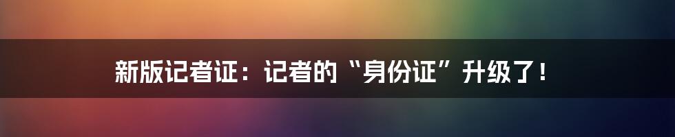 新版记者证:记者的“身份证”升级了!