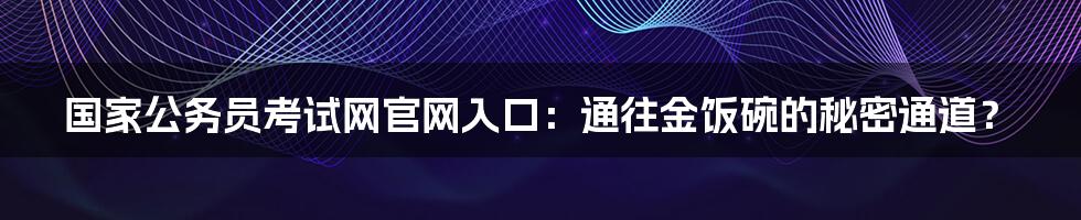 国家公务员考试网官网入口：通往金饭碗的秘密通道？