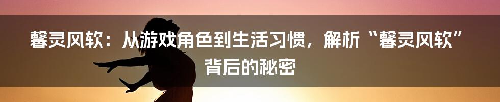 馨灵风软：从游戏角色到生活习惯，解析“馨灵风软”背后的秘密
