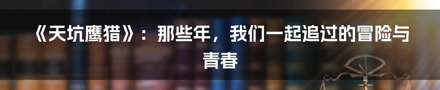 《天坑鹰猎》：那些年，我们一起追过的冒险与青春