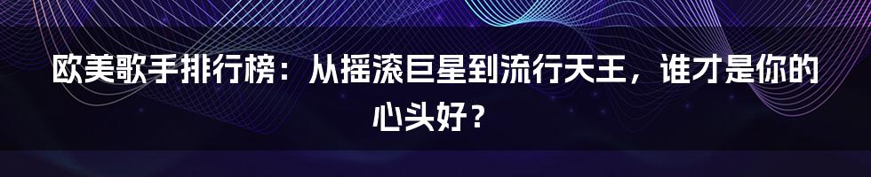 欧美歌手排行榜:从摇滚巨星到流行天王,谁才是你的心头好?