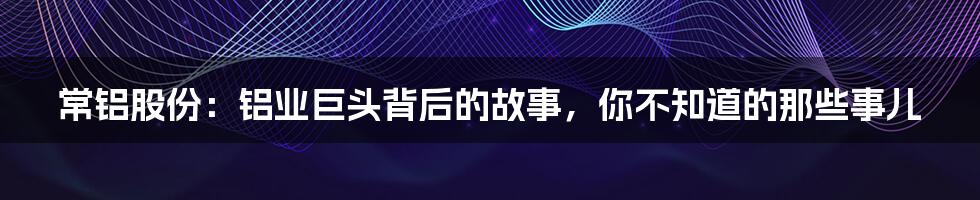 常铝股份:铝业巨头背后的故事,你不知道的那些事儿