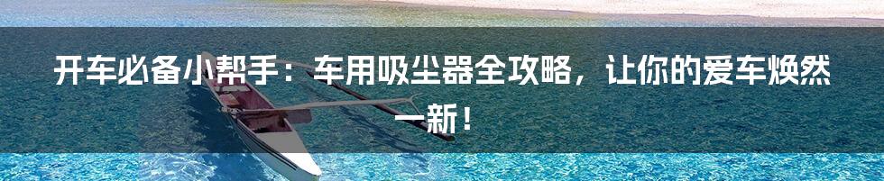 开车必备小帮手:车用吸尘器全攻略,让你的爱车焕然一新!