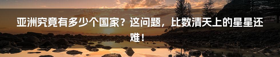 亚洲究竟有多少个国家?这问题,比数清天上的星星还难!