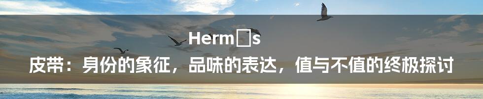 Hermès 皮带:身份的象征,品味的表达,值与不值的终极探讨