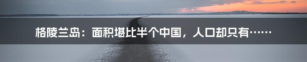 格陵兰岛:面积堪比半个中国,人口却只有……