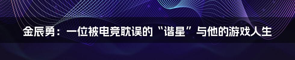 金辰勇:一位被电竞耽误的“谐星”与他的游戏人生
