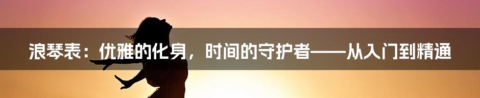 浪琴表：优雅的化身，时间的守护者——从入门到精通