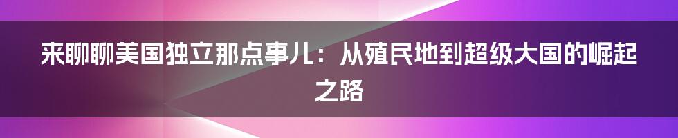 来聊聊美国独立那点事儿:从殖民地到超级大国的崛起之路