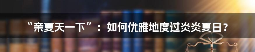 “亲夏天一下”:如何优雅地度过炎炎夏日?