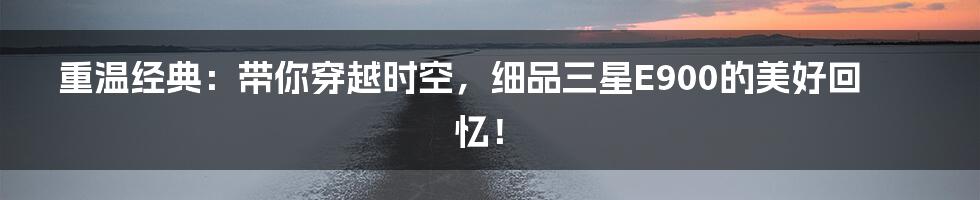 重温经典:带你穿越时空,细品三星E900的美好回忆!