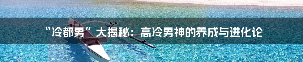 “冷都男”大揭秘：高冷男神的养成与进化论