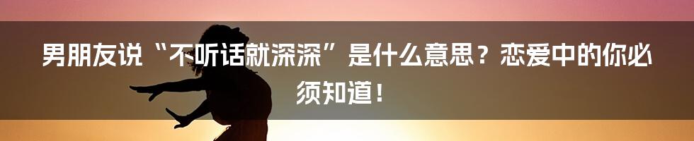 男朋友说“不听话就深深”是什么意思？恋爱中的你必须知道！