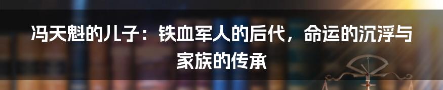 冯天魁的儿子:铁血军人的后代,命运的沉浮与家族的传承