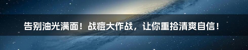 告别油光满面！战痘大作战，让你重拾清爽自信！
