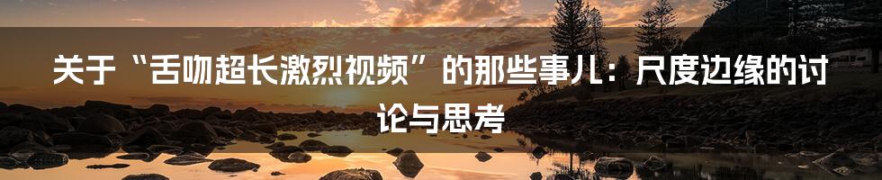关于“舌吻超长激烈视频”的那些事儿:尺度边缘的讨论与思考
