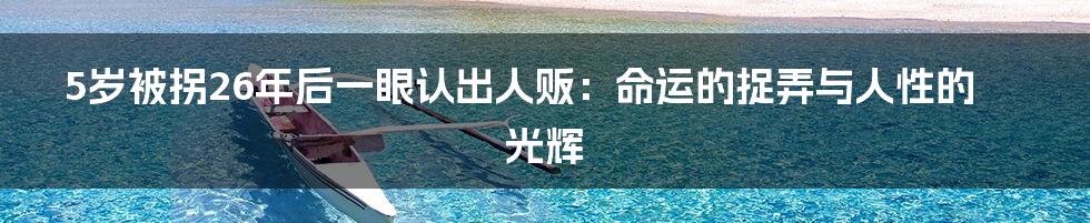 5岁被拐26年后一眼认出人贩:命运的捉弄与人性的光辉