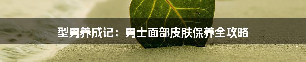 型男养成记:男士面部皮肤保养全攻略