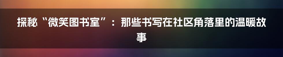 探秘“微笑图书室”：那些书写在社区角落里的温暖故事