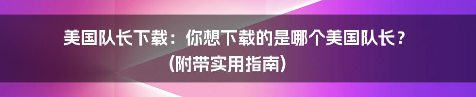 美国队长下载：你想下载的是哪个美国队长？ (附带实用指南)