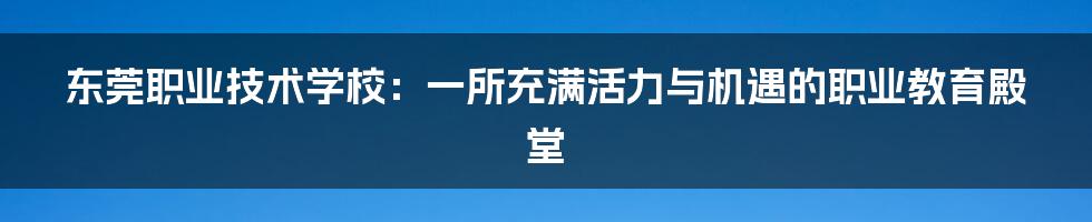 东莞职业技术学校:一所充满活力与机遇的职业教育殿堂