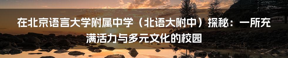 在北京语言大学附属中学(北语大附中)探秘:一所充满活力与多元文化的校园