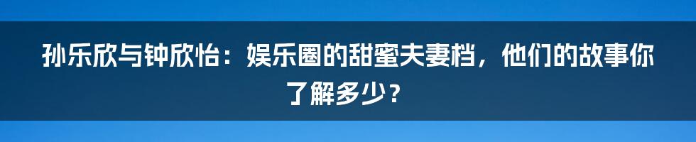 孙乐欣与钟欣怡:娱乐圈的甜蜜夫妻档,他们的故事你了解多少?