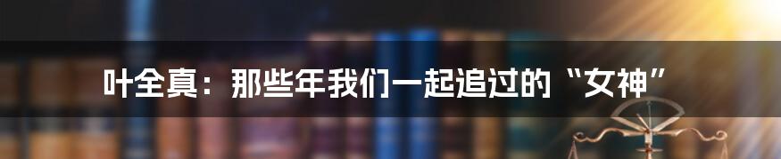 叶全真：那些年我们一起追过的“女神”