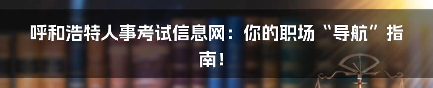 呼和浩特人事考试信息网:你的职场“导航”指南!