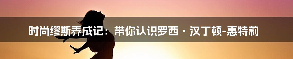 时尚缪斯养成记:带你认识罗西·汉丁顿-惠特莉