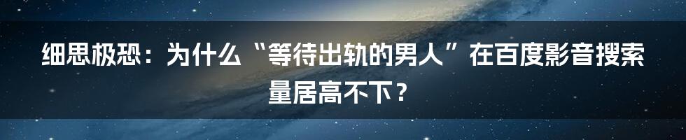细思极恐:为什么“等待出轨的男人”在百度影音搜索量居高不下?