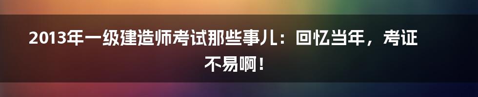 2013年一级建造师考试那些事儿:回忆当年,考证不易啊!