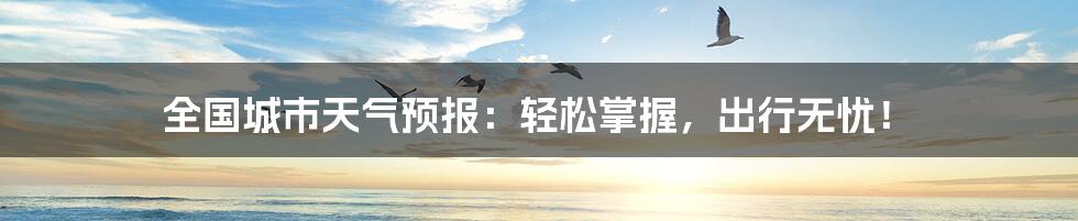 全国城市天气预报:轻松掌握,出行无忧!