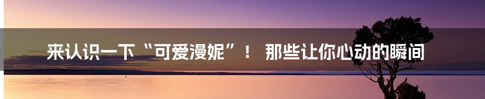来认识一下“可爱漫妮”! 那些让你心动的瞬间