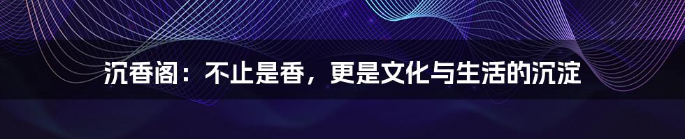 沉香阁:不止是香,更是文化与生活的沉淀