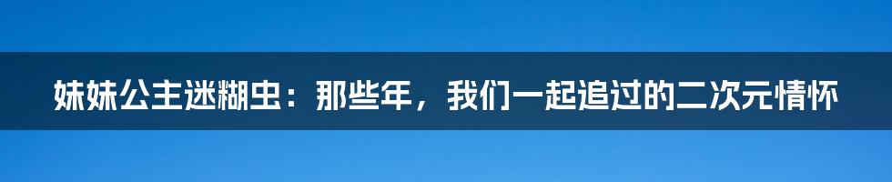 妹妹公主迷糊虫:那些年,我们一起追过的二次元情怀