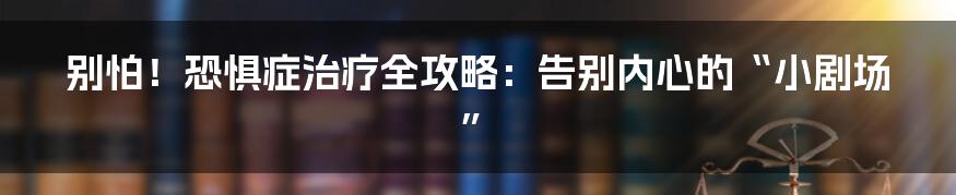 别怕!恐惧症治疗全攻略:告别内心的“小剧场”