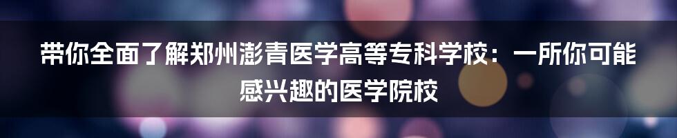 带你全面了解郑州澎青医学高等专科学校:一所你可能感兴趣的医学院校