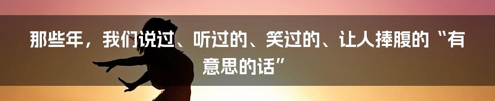 那些年，我们说过、听过的、笑过的、让人捧腹的“有意思的话”