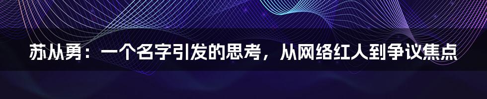 苏从勇:一个名字引发的思考,从网络红人到争议焦点
