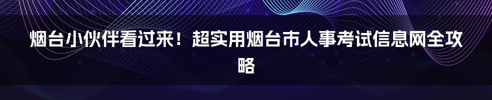 烟台小伙伴看过来!超实用烟台市人事考试信息网全攻略