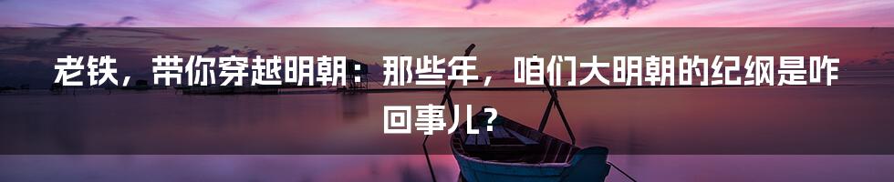老铁,带你穿越明朝:那些年,咱们大明朝的纪纲是咋回事儿?