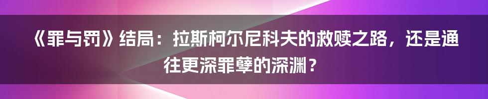 《罪与罚》结局:拉斯柯尔尼科夫的救赎之路,还是通往更深罪孽的深渊?